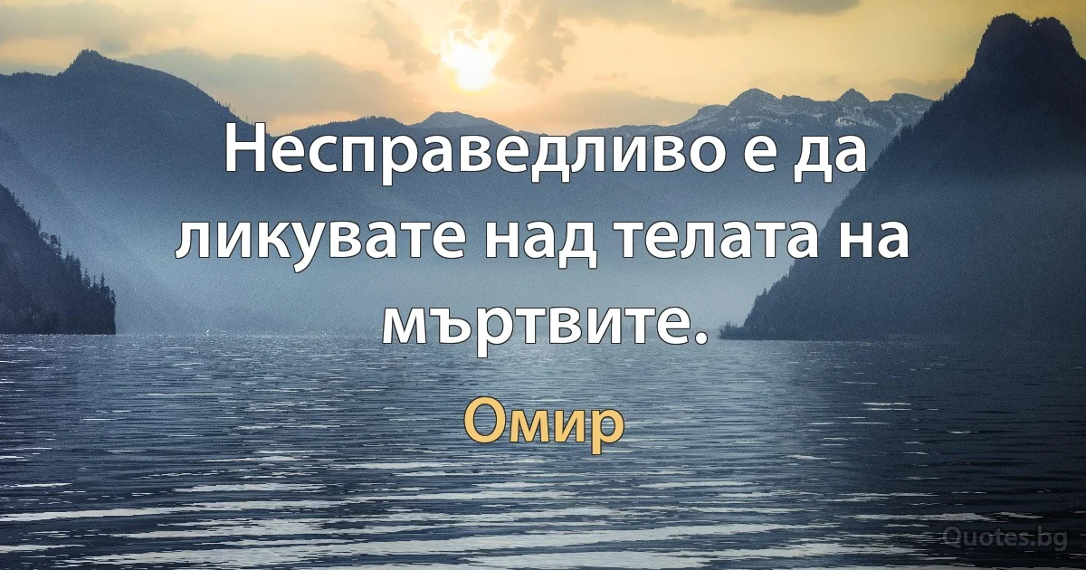 Несправедливо е да ликувате над телата на мъртвите. (Омир)