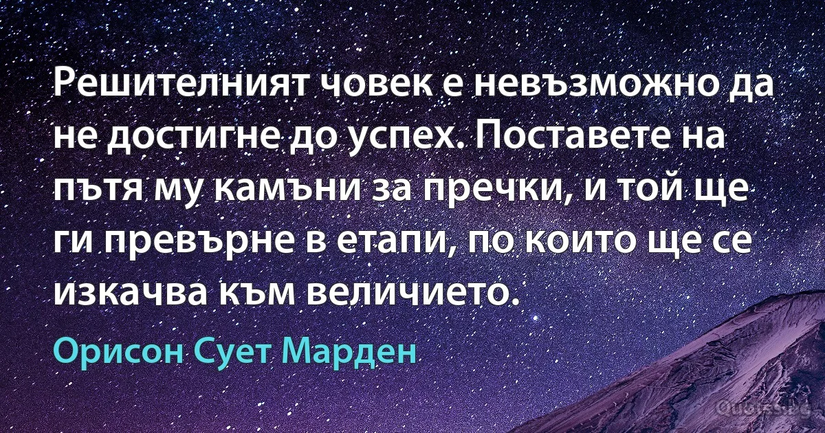 Решителният човек е невъзможно да не достигне до успех. Поставете на пътя му камъни за пречки, и той ще ги превърне в етапи, по които ще се изкачва към величието. (Орисон Сует Марден)