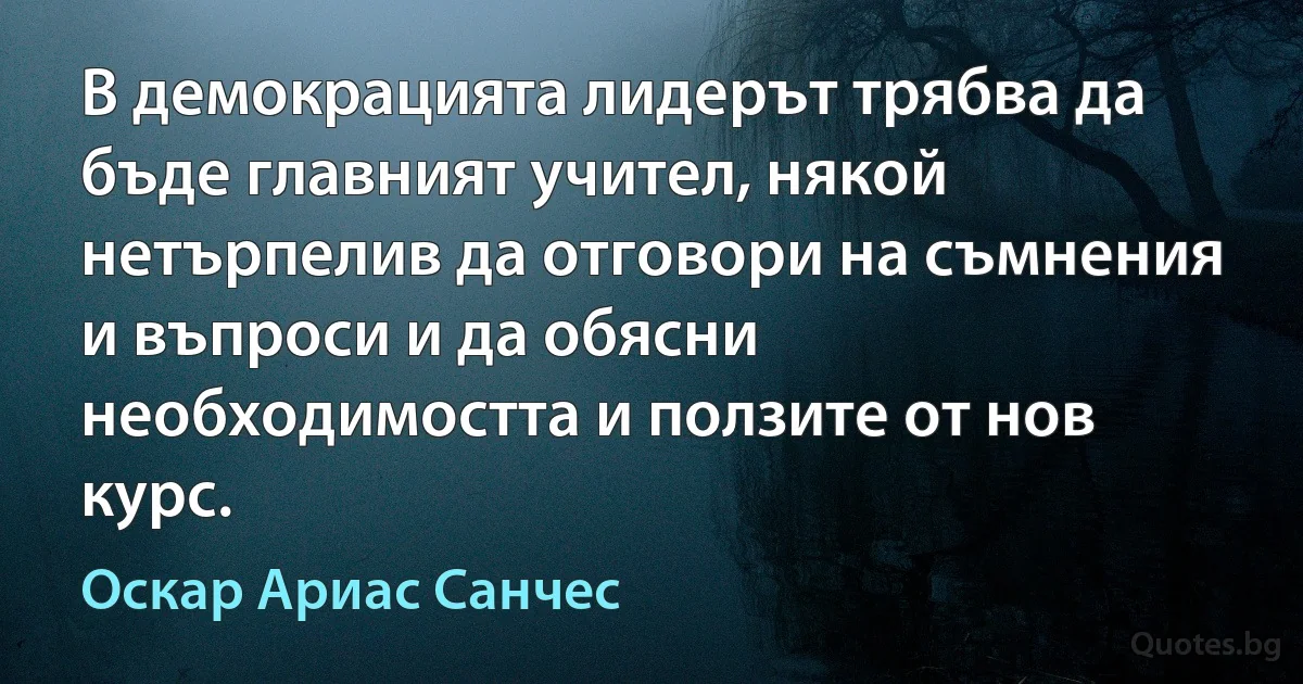 В демокрацията лидерът трябва да бъде главният учител, някой нетърпелив да отговори на съмнения и въпроси и да обясни необходимостта и ползите от нов курс. (Оскар Ариас Санчес)