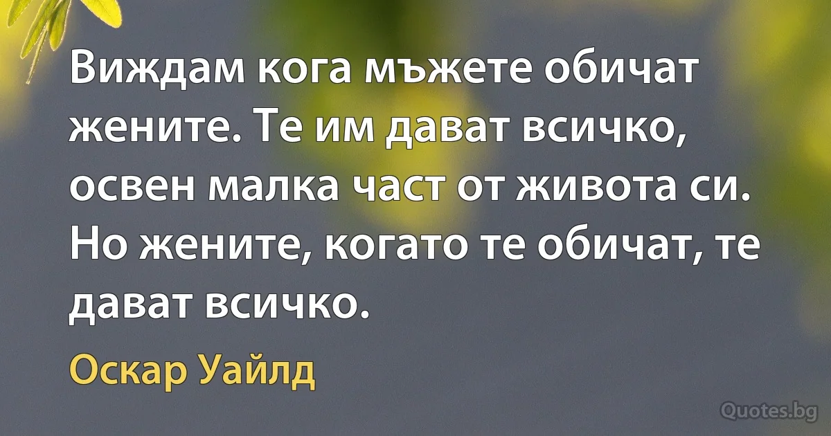 Виждам кога мъжете обичат жените. Те им дават всичко, освен малка част от живота си. Но жените, когато те обичат, те дават всичко. (Оскар Уайлд)