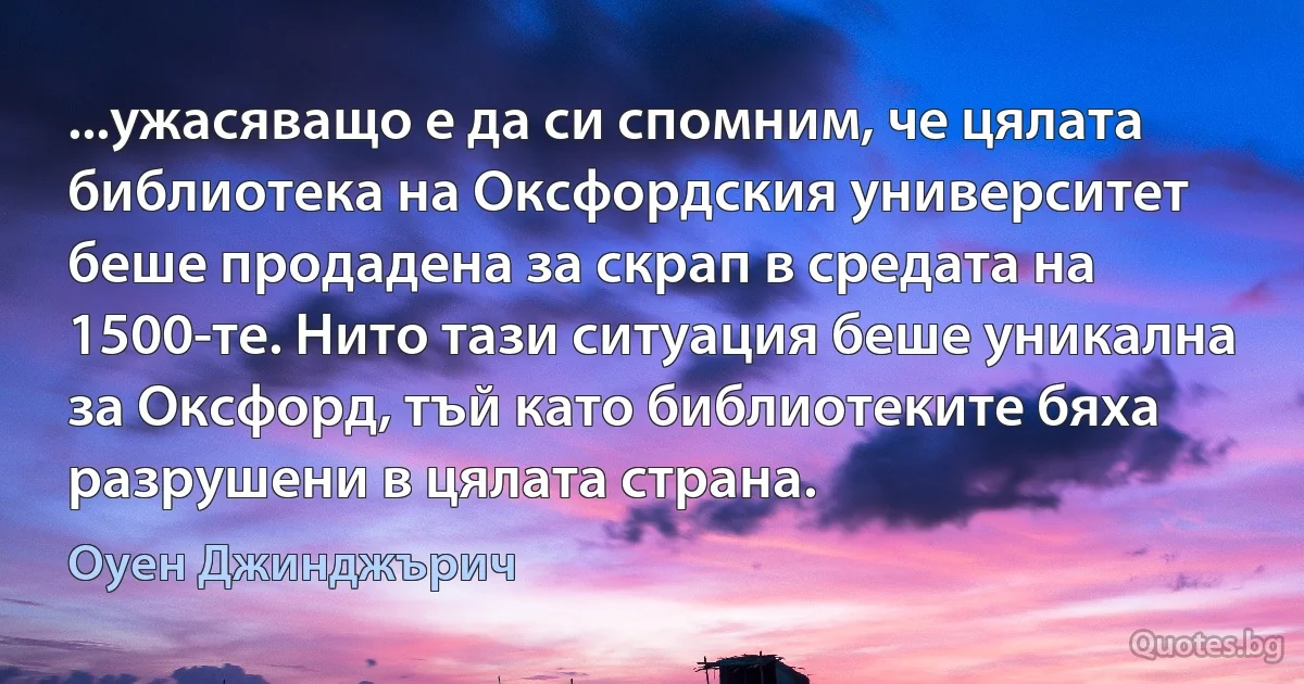 ...ужасяващо е да си спомним, че цялата библиотека на Оксфордския университет беше продадена за скрап в средата на 1500-те. Нито тази ситуация беше уникална за Оксфорд, тъй като библиотеките бяха разрушени в цялата страна. (Оуен Джинджърич)