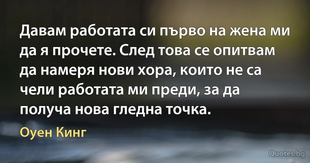 Давам работата си първо на жена ми да я прочете. След това се опитвам да намеря нови хора, които не са чели работата ми преди, за да получа нова гледна точка. (Оуен Кинг)