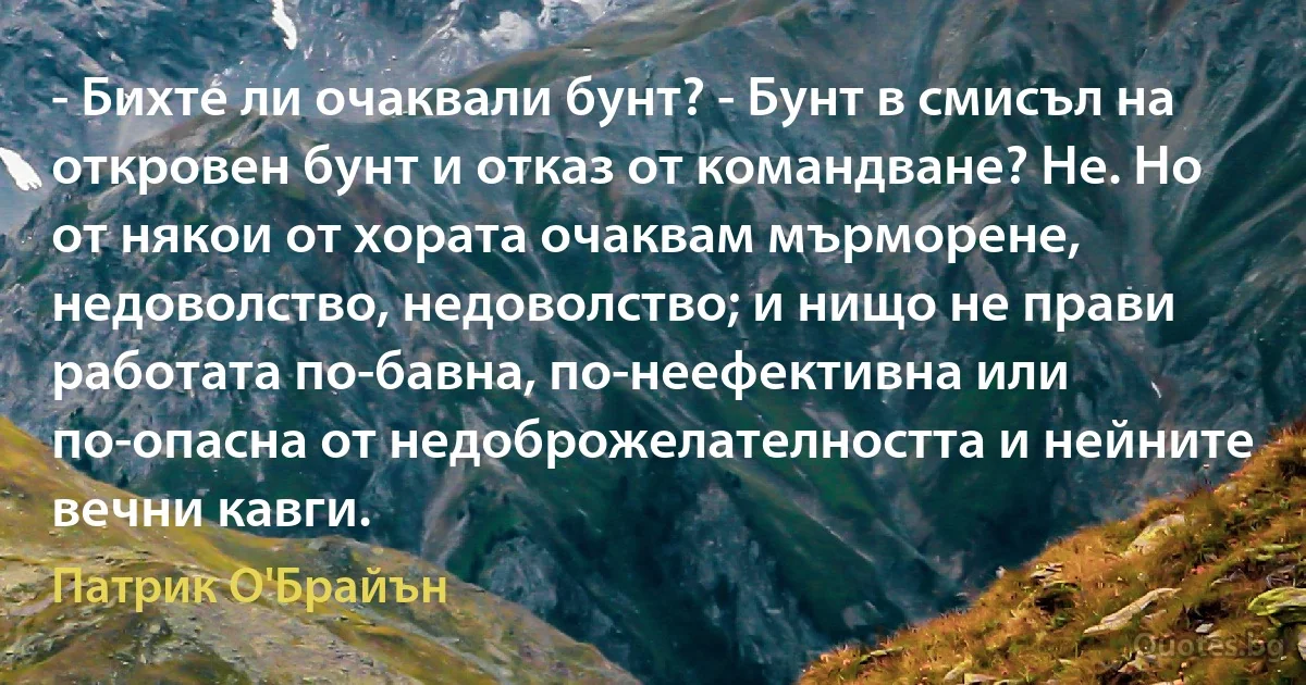 - Бихте ли очаквали бунт? - Бунт в смисъл на откровен бунт и отказ от командване? Не. Но от някои от хората очаквам мърморене, недоволство, недоволство; и нищо не прави работата по-бавна, по-неефективна или по-опасна от недоброжелателността и нейните вечни кавги. (Патрик О'Брайън)