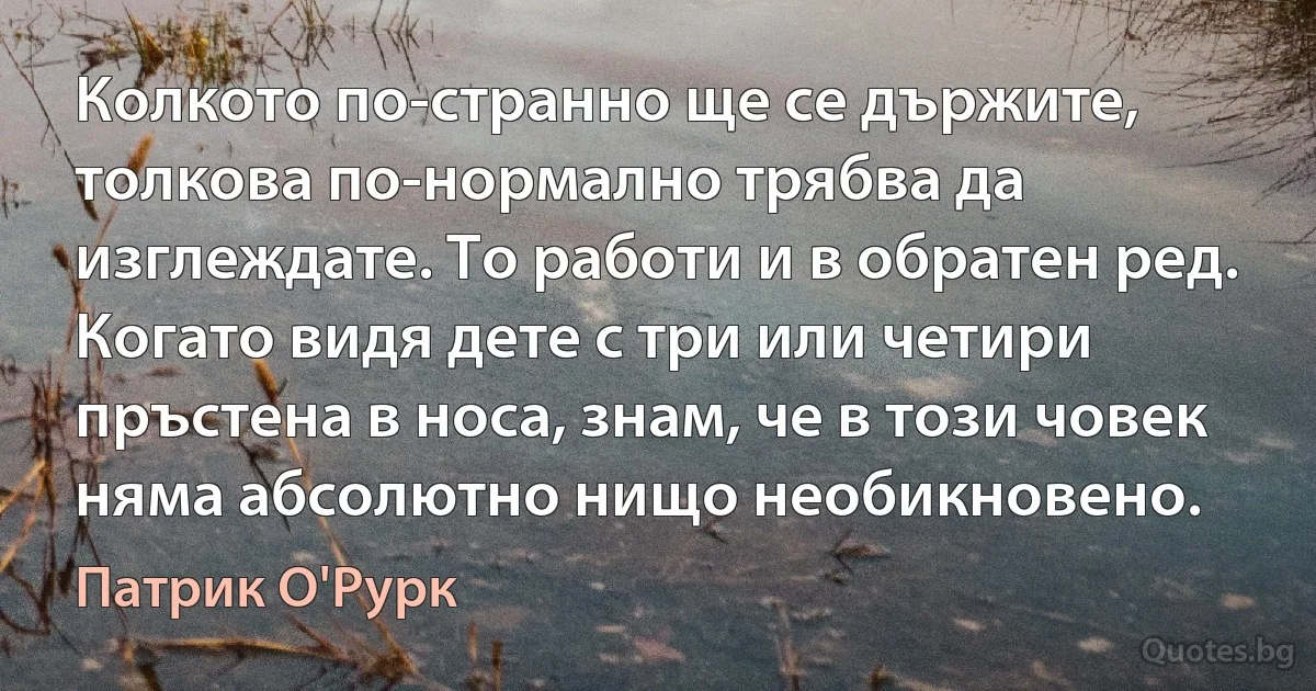 Колкото по-странно ще се държите, толкова по-нормално трябва да изглеждате. То работи и в обратен ред. Когато видя дете с три или четири пръстена в носа, знам, че в този човек няма абсолютно нищо необикновено. (Патрик О'Рурк)