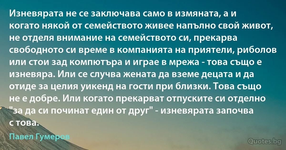 Изневярата не се заключава само в измяната, а и когато някой от семейството живее напълно свой живот, не отделя внимание на семейството си, прекарва свободното си време в компанията на приятели, риболов или стои зад компютъра и играе в мрежа - това също е изневяра. Или се случва жената да вземе децата и да отиде за целия уикенд на гости при близки. Това също не е добре. Или когато прекарват отпуските си отделно "за да си починат един от друг" - изневярата започва с това. (Павел Гумеров)