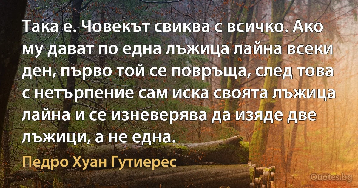 Така е. Човекът свиква с всичко. Ако му дават по една лъжица лайна всеки ден, първо той се повръща, след това с нетърпение сам иска своята лъжица лайна и се изневерява да изяде две лъжици, а не една. (Педро Хуан Гутиерес)