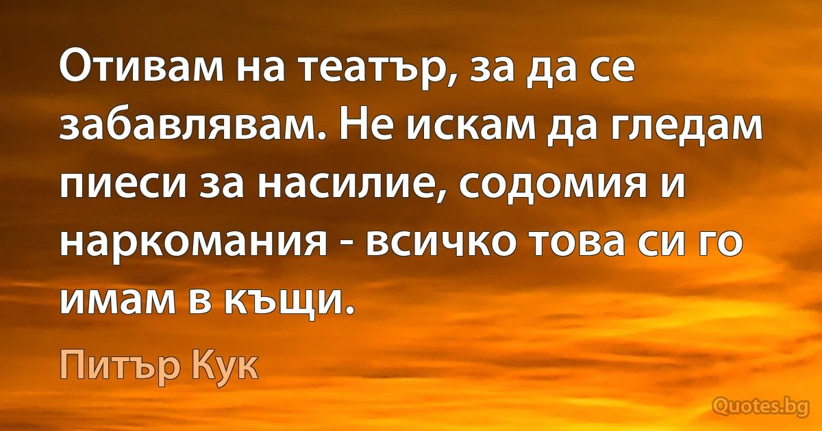 Отивам на театър, за да се забавлявам. Не искам да гледам пиеси за насилие, содомия и наркомания - всичко това си го имам в къщи. (Питър Кук)