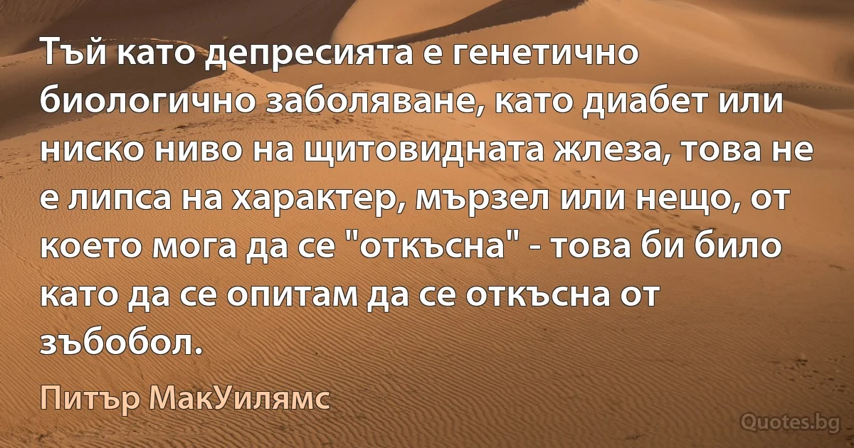 Тъй като депресията е генетично биологично заболяване, като диабет или ниско ниво на щитовидната жлеза, това не е липса на характер, мързел или нещо, от което мога да се "откъсна" - това би било като да се опитам да се откъсна от зъбобол. (Питър МакУилямс)