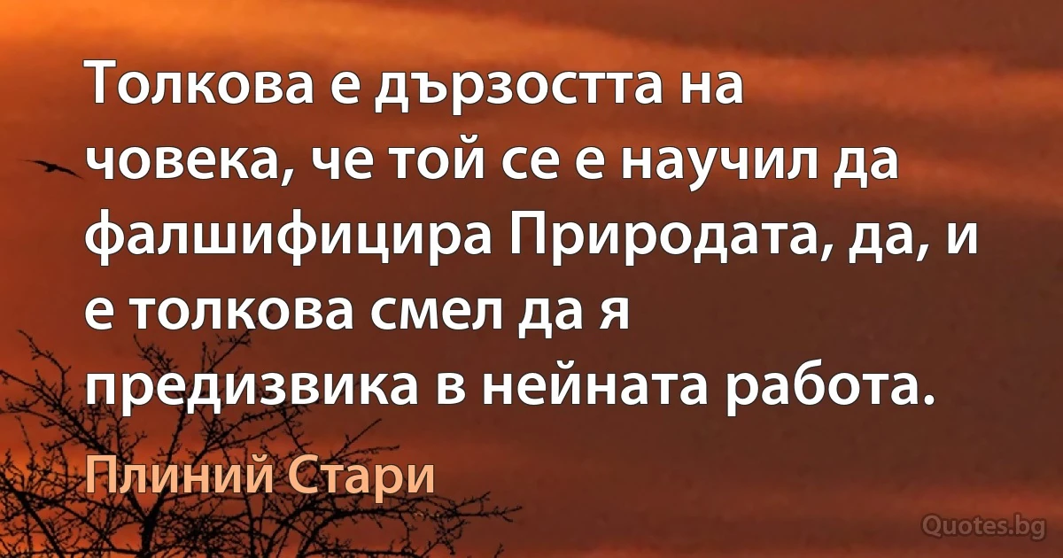 Толкова е дързостта на човека, че той се е научил да фалшифицира Природата, да, и е толкова смел да я предизвика в нейната работа. (Плиний Стари)