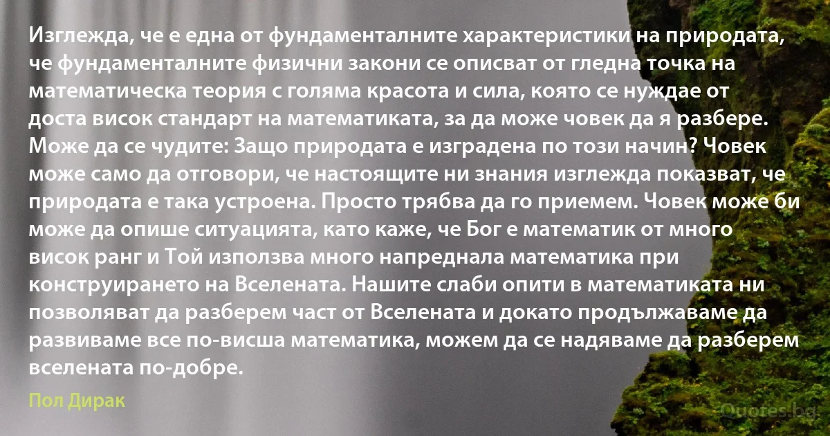 Изглежда, че е една от фундаменталните характеристики на природата, че фундаменталните физични закони се описват от гледна точка на математическа теория с голяма красота и сила, която се нуждае от доста висок стандарт на математиката, за да може човек да я разбере. Може да се чудите: Защо природата е изградена по този начин? Човек може само да отговори, че настоящите ни знания изглежда показват, че природата е така устроена. Просто трябва да го приемем. Човек може би може да опише ситуацията, като каже, че Бог е математик от много висок ранг и Той използва много напреднала математика при конструирането на Вселената. Нашите слаби опити в математиката ни позволяват да разберем част от Вселената и докато продължаваме да развиваме все по-висша математика, можем да се надяваме да разберем вселената по-добре. (Пол Дирак)