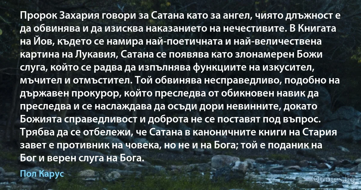 Пророк Захария говори за Сатана като за ангел, чиято длъжност е да обвинява и да изисква наказанието на нечестивите. В Книгата на Йов, където се намира най-поетичната и най-величествена картина на Лукавия, Сатана се появява като злонамерен Божи слуга, който се радва да изпълнява функциите на изкусител, мъчител и отмъстител. Той обвинява несправедливо, подобно на държавен прокурор, който преследва от обикновен навик да преследва и се наслаждава да осъди дори невинните, докато Божията справедливост и доброта не се поставят под въпрос. Трябва да се отбележи, че Сатана в каноничните книги на Стария завет е противник на човека, но не и на Бога; той е поданик на Бог и верен слуга на Бога. (Пол Карус)