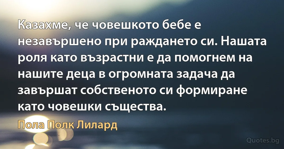 Казахме, че човешкото бебе е незавършено при раждането си. Нашата роля като възрастни е да помогнем на нашите деца в огромната задача да завършат собственото си формиране като човешки същества. (Пола Полк Лилард)