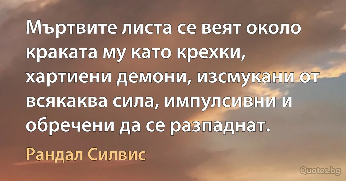 Мъртвите листа се веят около краката му като крехки, хартиени демони, изсмукани от всякаква сила, импулсивни и обречени да се разпаднат. (Рандал Силвис)