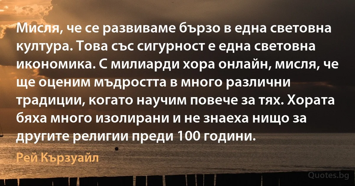 Мисля, че се развиваме бързо в една световна култура. Това със сигурност е една световна икономика. С милиарди хора онлайн, мисля, че ще оценим мъдростта в много различни традиции, когато научим повече за тях. Хората бяха много изолирани и не знаеха нищо за другите религии преди 100 години. (Рей Кързуайл)