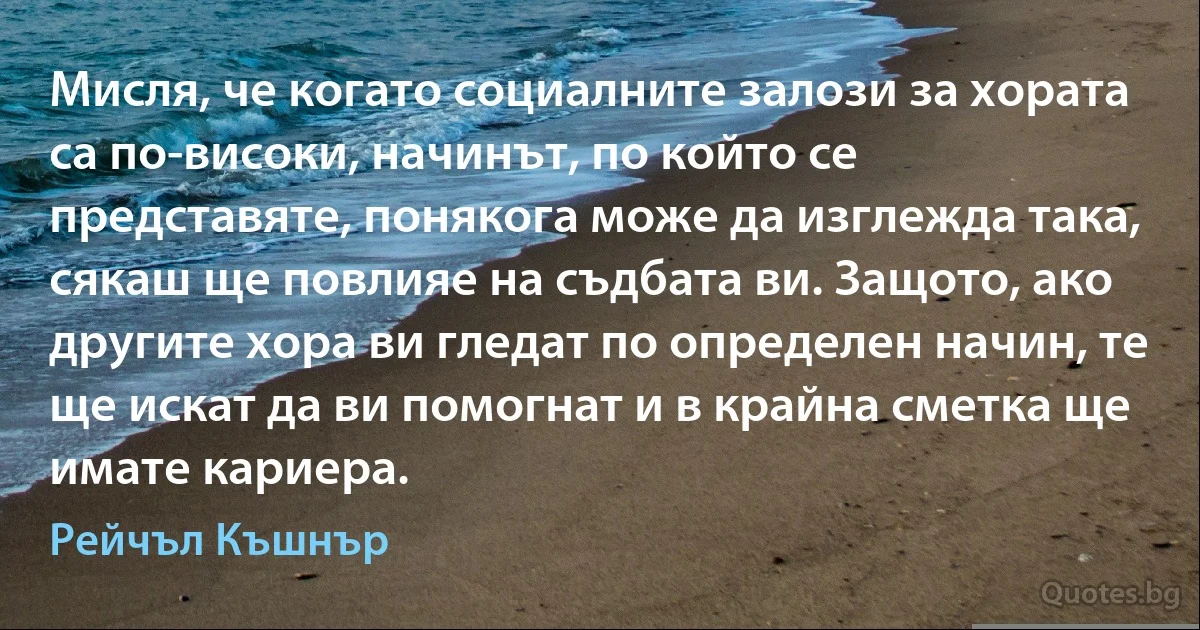 Мисля, че когато социалните залози за хората са по-високи, начинът, по който се представяте, понякога може да изглежда така, сякаш ще повлияе на съдбата ви. Защото, ако другите хора ви гледат по определен начин, те ще искат да ви помогнат и в крайна сметка ще имате кариера. (Рейчъл Къшнър)