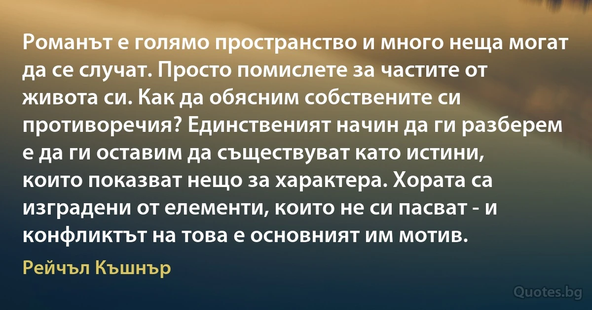 Романът е голямо пространство и много неща могат да се случат. Просто помислете за частите от живота си. Как да обясним собствените си противоречия? Единственият начин да ги разберем е да ги оставим да съществуват като истини, които показват нещо за характера. Хората са изградени от елементи, които не си пасват - и конфликтът на това е основният им мотив. (Рейчъл Къшнър)