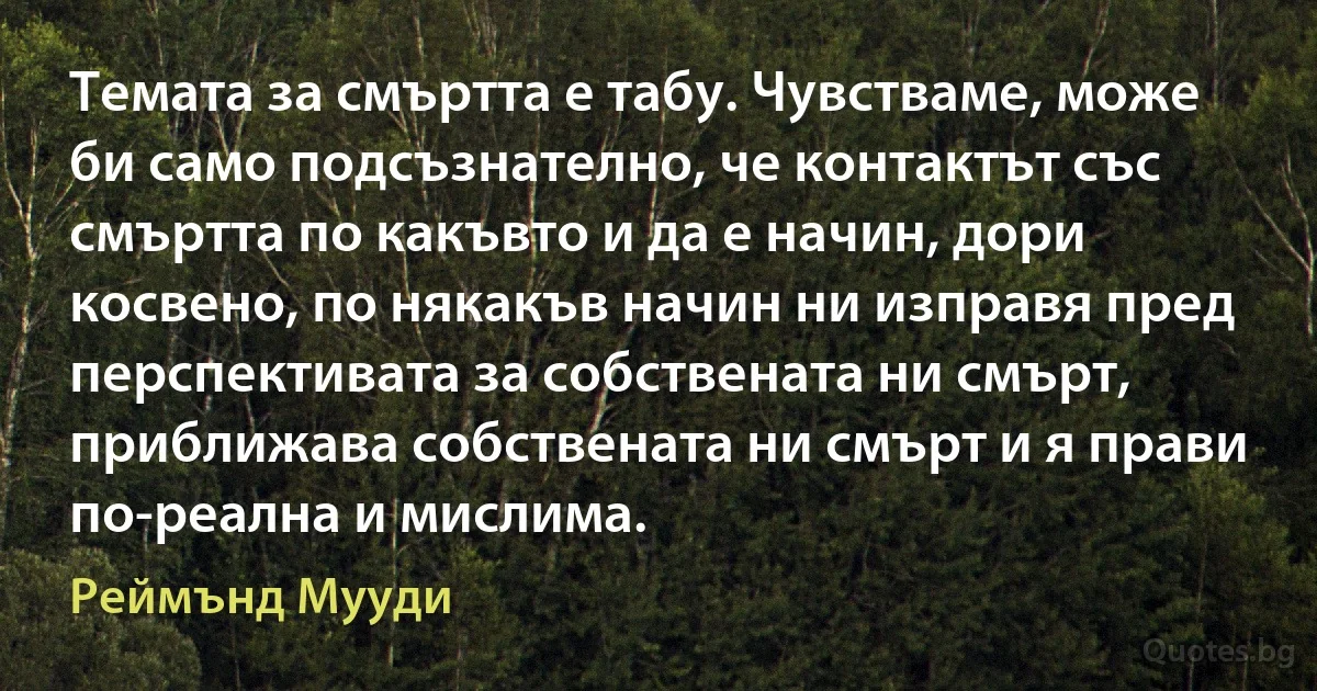 Темата за смъртта е табу. Чувстваме, може би само подсъзнателно, че контактът със смъртта по какъвто и да е начин, дори косвено, по някакъв начин ни изправя пред перспективата за собствената ни смърт, приближава собствената ни смърт и я прави по-реална и мислима. (Реймънд Мууди)