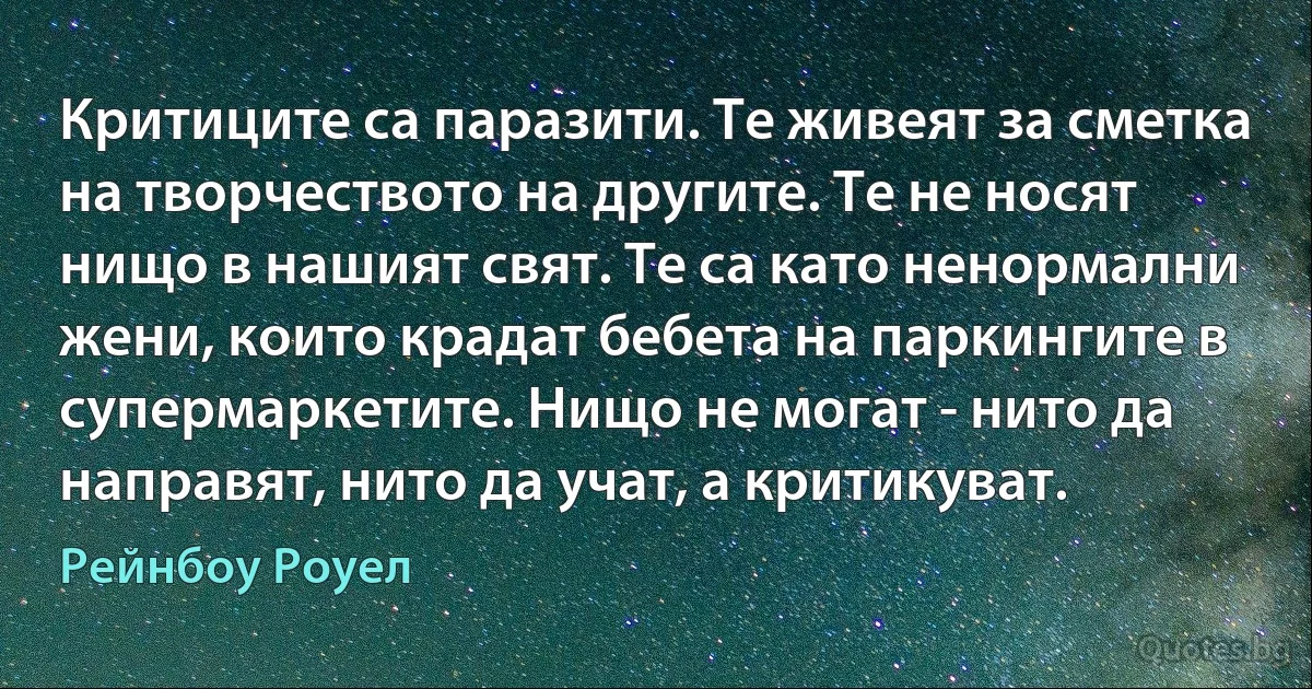 Критиците са паразити. Те живеят за сметка на творчеството на другите. Те не носят нищо в нашият свят. Те са като ненормални жени, които крадат бебета на паркингите в супермаркетите. Нищо не могат - нито да направят, нито да учат, а критикуват. (Рейнбоу Роуел)