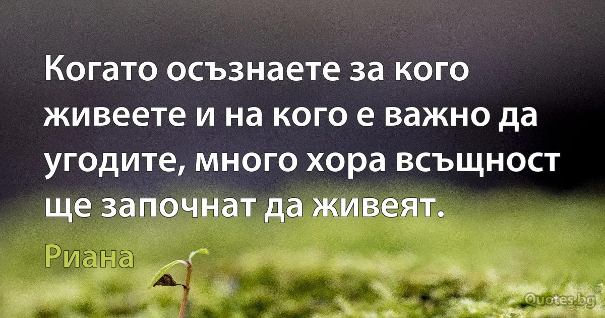 Когато осъзнаете за кого живеете и на кого е важно да угодите, много хора всъщност ще започнат да живеят. (Риана)