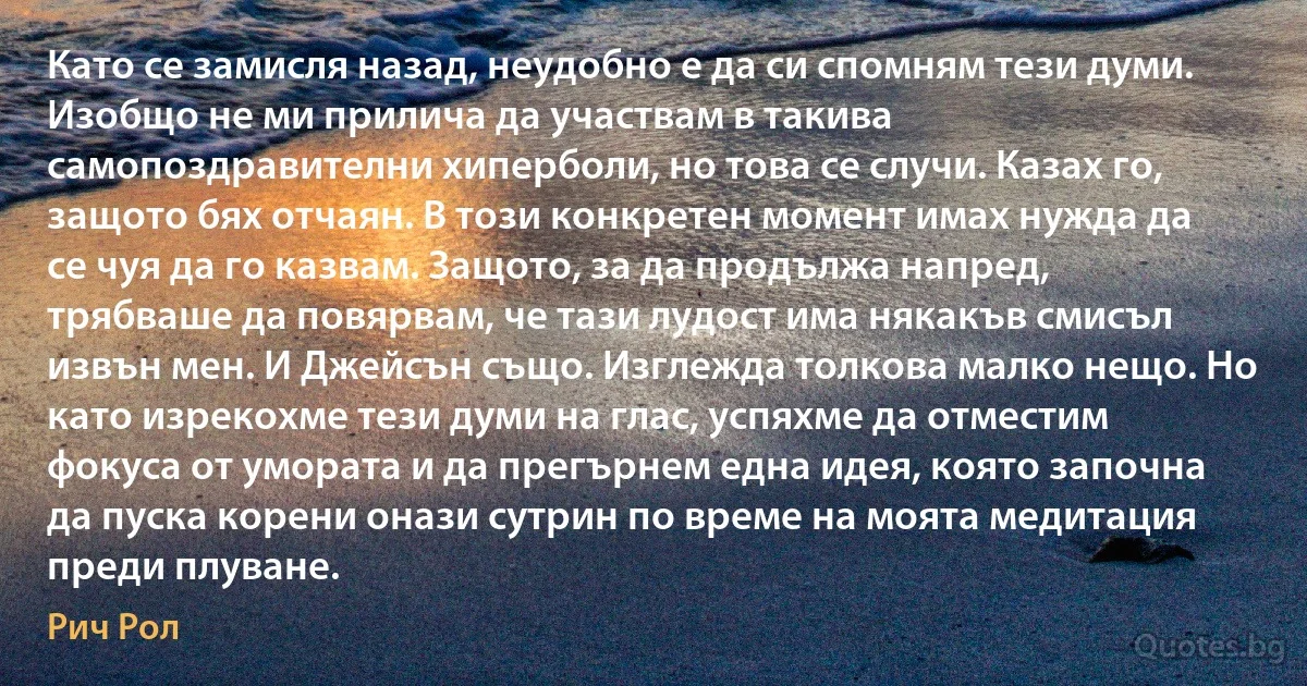 Като се замисля назад, неудобно е да си спомням тези думи. Изобщо не ми прилича да участвам в такива самопоздравителни хиперболи, но това се случи. Казах го, защото бях отчаян. В този конкретен момент имах нужда да се чуя да го казвам. Защото, за да продължа напред, трябваше да повярвам, че тази лудост има някакъв смисъл извън мен. И Джейсън също. Изглежда толкова малко нещо. Но като изрекохме тези думи на глас, успяхме да отместим фокуса от умората и да прегърнем една идея, която започна да пуска корени онази сутрин по време на моята медитация преди плуване. (Рич Рол)