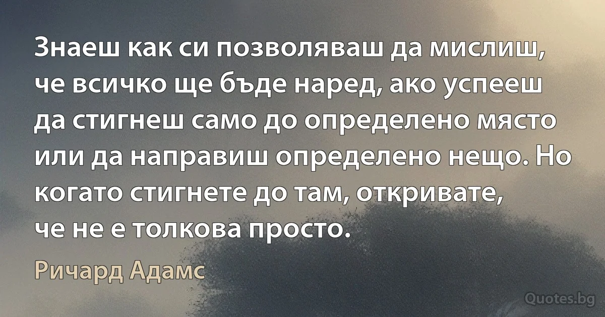 Знаеш как си позволяваш да мислиш, че всичко ще бъде наред, ако успееш да стигнеш само до определено място или да направиш определено нещо. Но когато стигнете до там, откривате, че не е толкова просто. (Ричард Адамс)