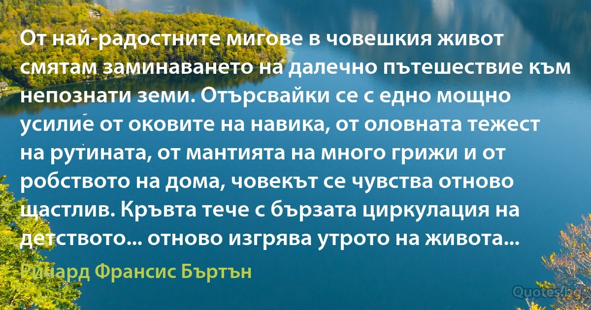 От най-радостните мигове в човешкия живот смятам заминаването на далечно пътешествие към непознати земи. Отърсвайки се с едно мощно усилие от оковите на навика, от оловната тежест на рутината, от мантията на много грижи и от робството на дома, човекът се чувства отново щастлив. Кръвта тече с бързата циркулация на детството... отново изгрява утрото на живота... (Ричард Франсис Бъртън)