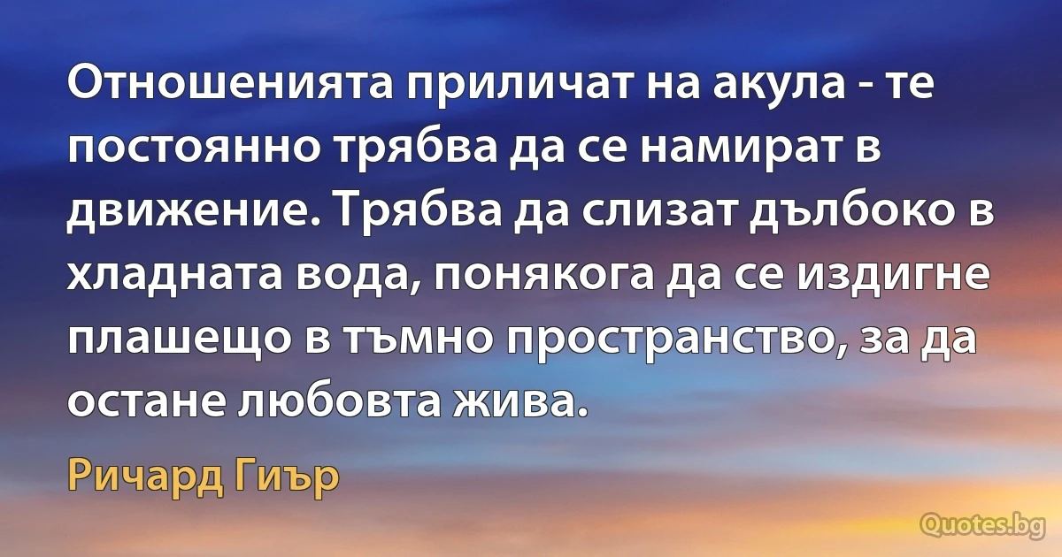 Отношенията приличат на акула - те постоянно трябва да се намират в движение. Трябва да слизат дълбоко в хладната вода, понякога да се издигне плашещо в тъмно пространство, за да остане любовта жива. (Ричард Гиър)