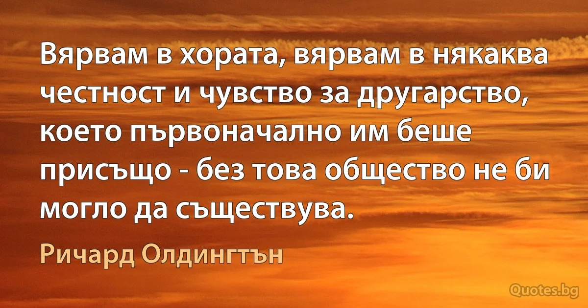 Вярвам в хората, вярвам в някаква честност и чувство за другарство, което първоначално им беше присъщо - без това общество не би могло да съществува. (Ричард Олдингтън)