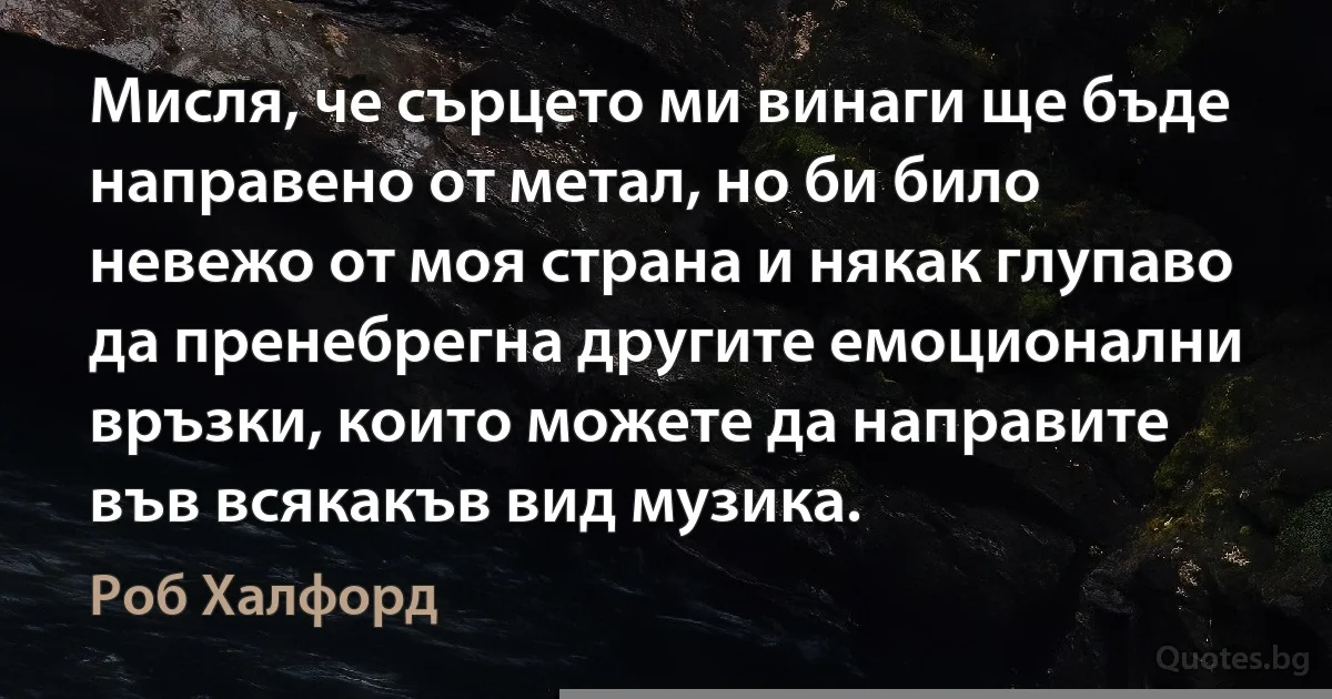 Мисля, че сърцето ми винаги ще бъде направено от метал, но би било невежо от моя страна и някак глупаво да пренебрегна другите емоционални връзки, които можете да направите във всякакъв вид музика. (Роб Халфорд)