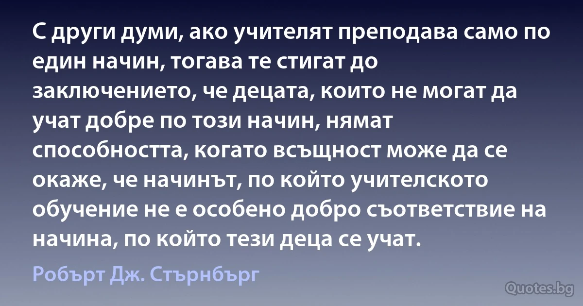 С други думи, ако учителят преподава само по един начин, тогава те стигат до заключението, че децата, които не могат да учат добре по този начин, нямат способността, когато всъщност може да се окаже, че начинът, по който учителското обучение не е особено добро съответствие на начина, по който тези деца се учат. (Робърт Дж. Стърнбърг)