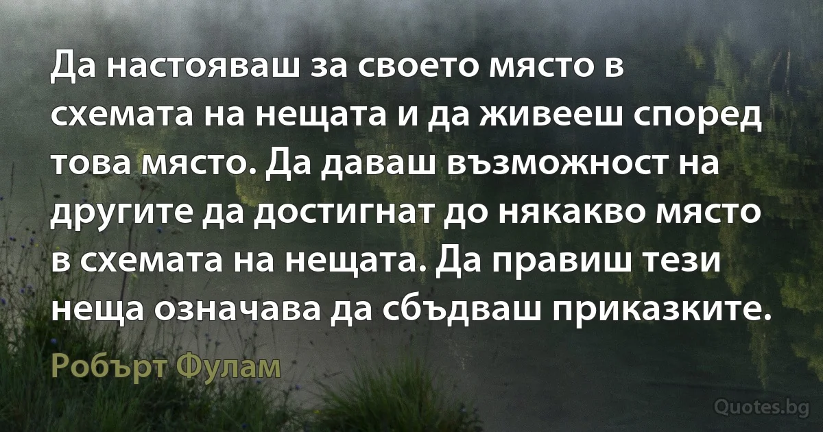 Да настояваш за своето място в схемата на нещата и да живееш според това място. Да даваш възможност на другите да достигнат до някакво място в схемата на нещата. Да правиш тези неща означава да сбъдваш приказките. (Робърт Фулам)