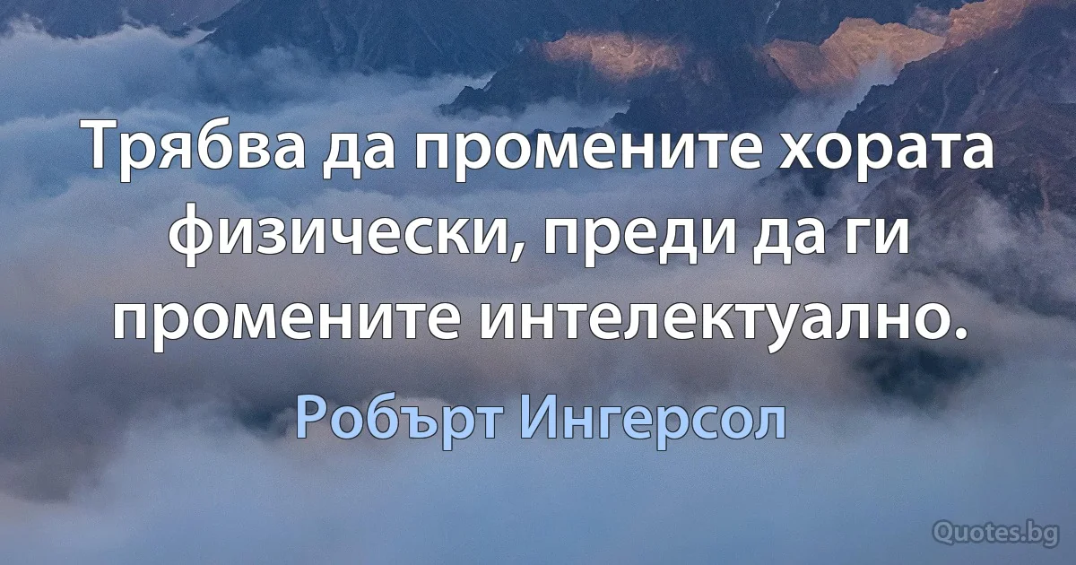 Трябва да промените хората физически, преди да ги промените интелектуално. (Робърт Ингерсол)