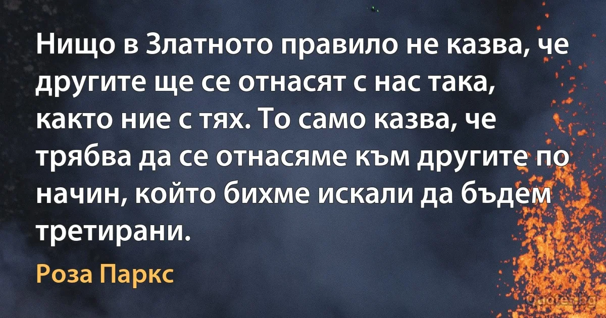 Нищо в Златното правило не казва, че другите ще се отнасят с нас така, както ние с тях. То само казва, че трябва да се отнасяме към другите по начин, който бихме искали да бъдем третирани. (Роза Паркс)