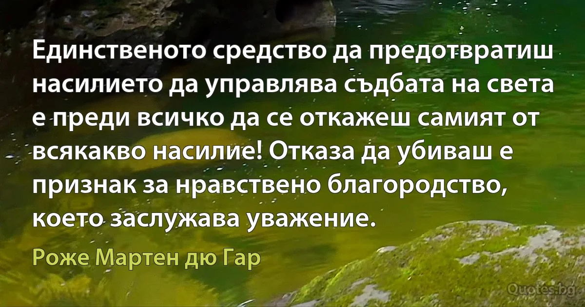 Единственото средство да предотвратиш насилието да управлява съдбата на света е преди всичко да се откажеш самият от всякакво насилие! Отказа да убиваш е признак за нравствено благородство, което заслужава уважение. (Роже Мартен дю Гар)