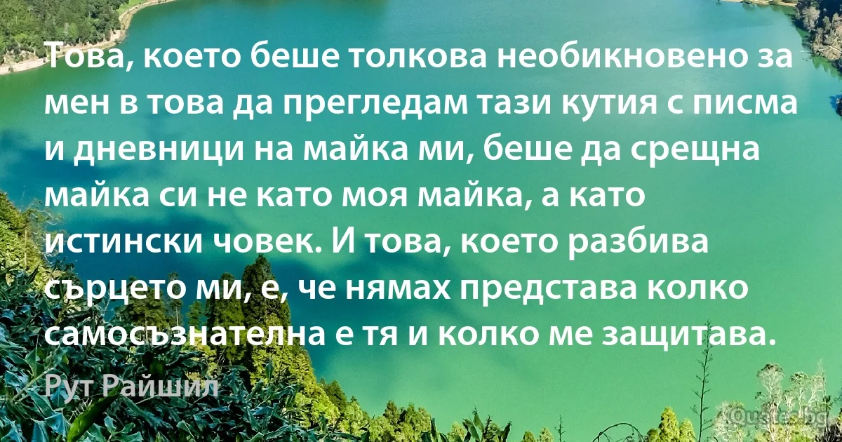 Това, което беше толкова необикновено за мен в това да прегледам тази кутия с писма и дневници на майка ми, беше да срещна майка си не като моя майка, а като истински човек. И това, което разбива сърцето ми, е, че нямах представа колко самосъзнателна е тя и колко ме защитава. (Рут Райшил)