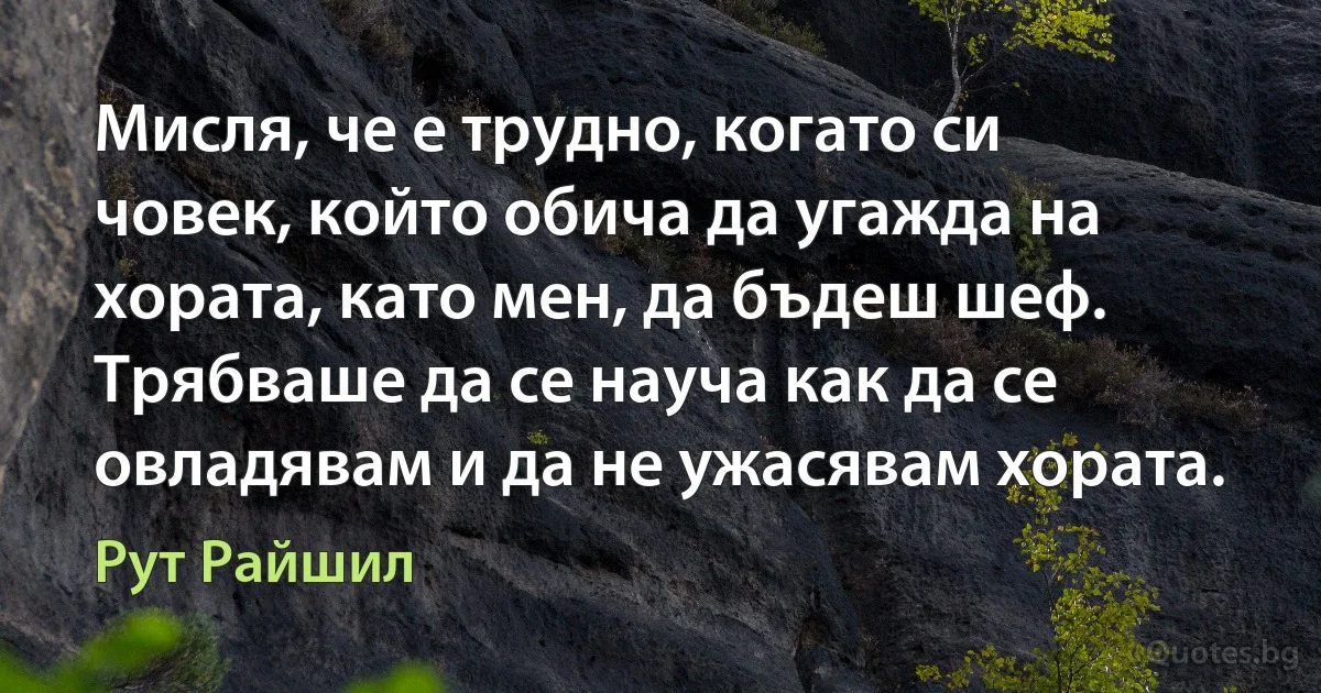 Мисля, че е трудно, когато си човек, който обича да угажда на хората, като мен, да бъдеш шеф. Трябваше да се науча как да се овладявам и да не ужасявам хората. (Рут Райшил)