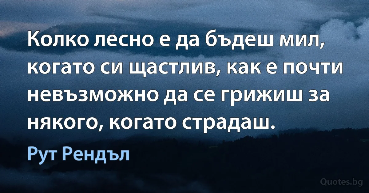 Колко лесно е да бъдеш мил, когато си щастлив, как е почти невъзможно да се грижиш за някого, когато страдаш. (Рут Рендъл)