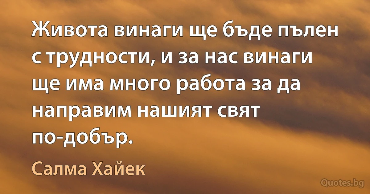 Живота винаги ще бъде пълен с трудности, и за нас винаги ще има много работа за да направим нашият свят по-добър. (Салма Хайек)