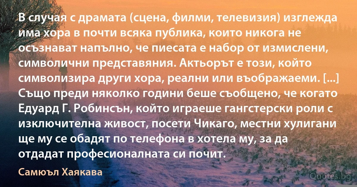 В случая с драмата (сцена, филми, телевизия) изглежда има хора в почти всяка публика, които никога не осъзнават напълно, че пиесата е набор от измислени, символични представяния. Актьорът е този, който символизира други хора, реални или въображаеми. [...] Също преди няколко години беше съобщено, че когато Едуард Г. Робинсън, който играеше гангстерски роли с изключителна живост, посети Чикаго, местни хулигани ще му се обадят по телефона в хотела му, за да отдадат професионалната си почит. (Самюъл Хаякава)