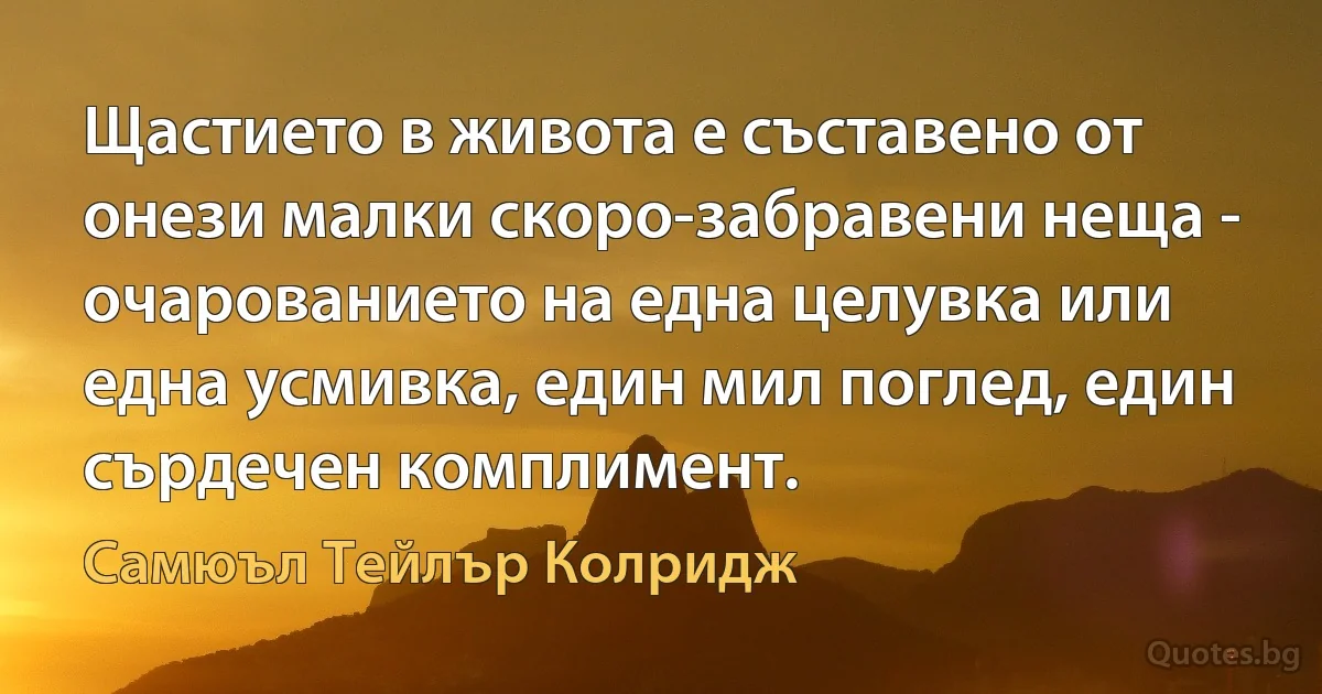 Щастието в живота е съставено от онези малки скоро-забравени неща - очарованието на една целувка или една усмивка, един мил поглед, един сърдечен комплимент. (Самюъл Тейлър Колридж)