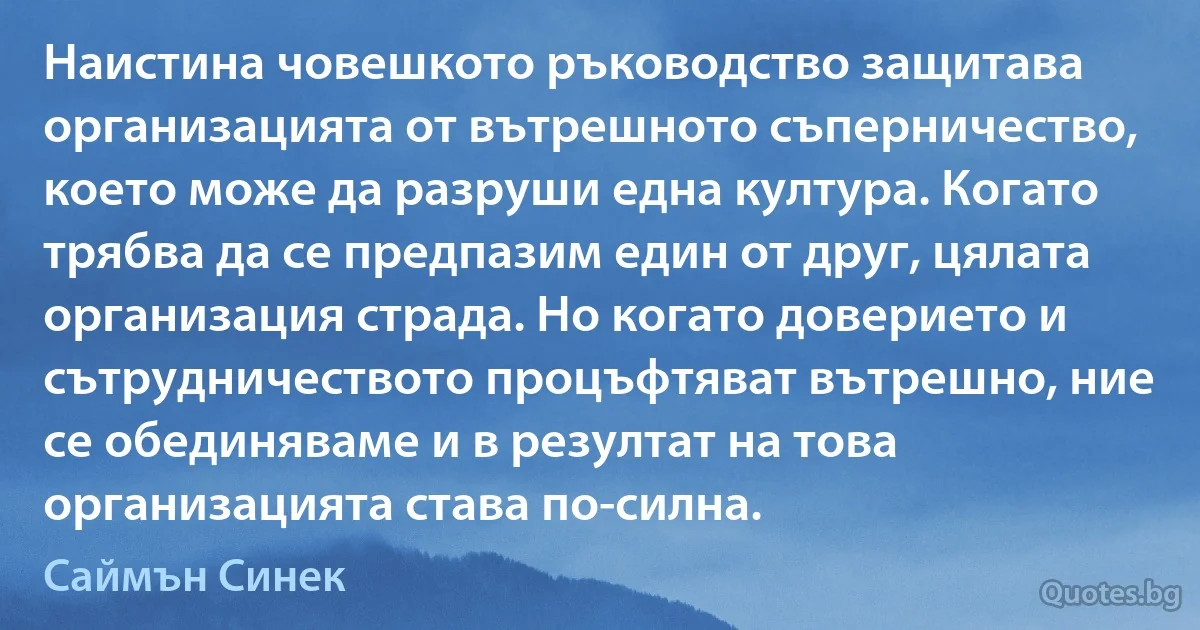 Наистина човешкото ръководство защитава организацията от вътрешното съперничество, което може да разруши една култура. Когато трябва да се предпазим един от друг, цялата организация страда. Но когато доверието и сътрудничеството процъфтяват вътрешно, ние се обединяваме и в резултат на това организацията става по-силна. (Саймън Синек)