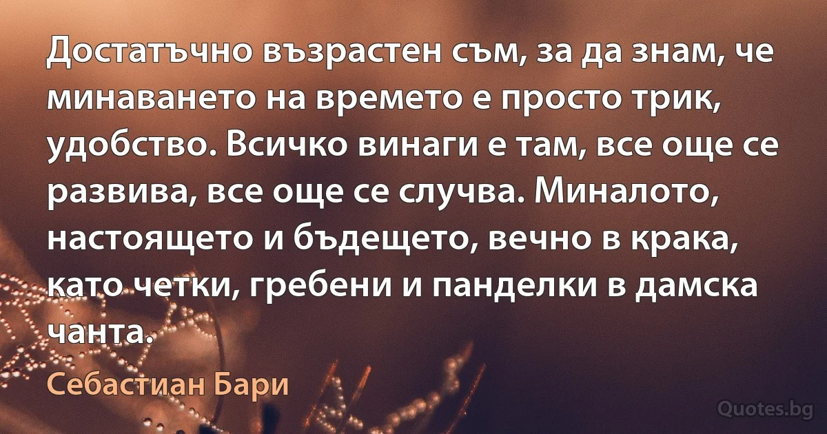 Достатъчно възрастен съм, за да знам, че минаването на времето е просто трик, удобство. Всичко винаги е там, все още се развива, все още се случва. Миналото, настоящето и бъдещето, вечно в крака, като четки, гребени и панделки в дамска чанта. (Себастиан Бари)