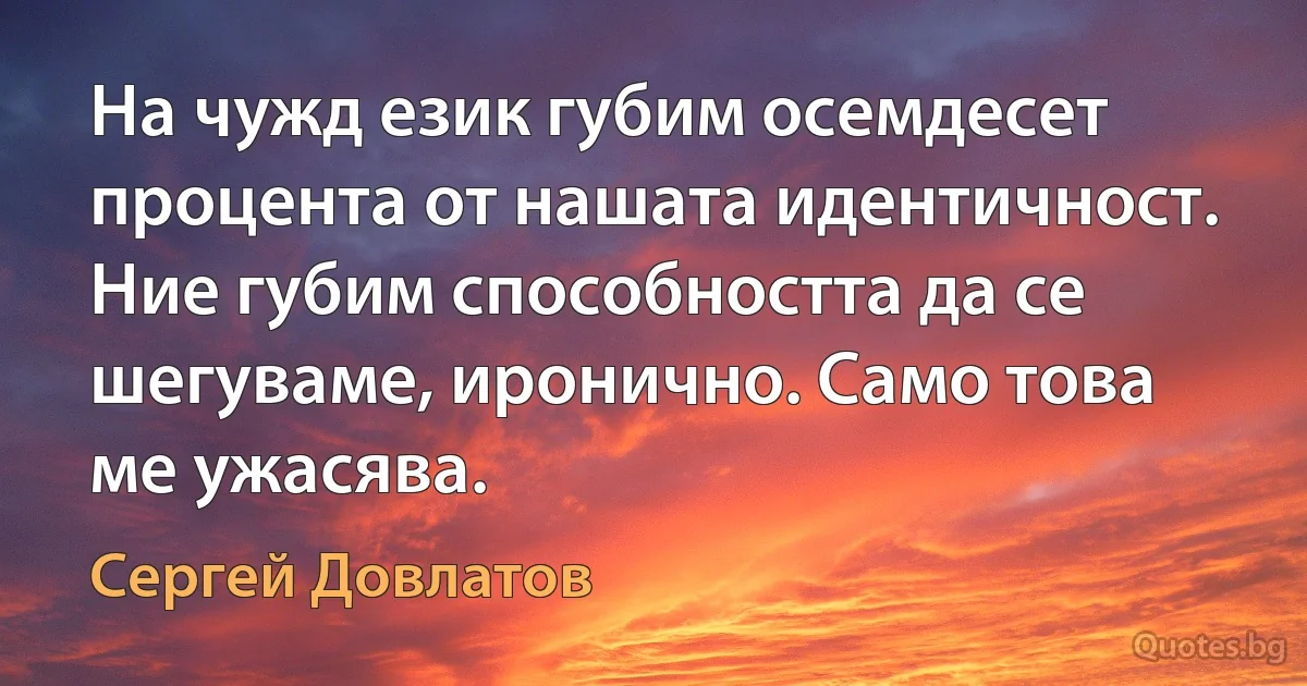 На чужд език губим осемдесет процента от нашата идентичност. Ние губим способността да се шегуваме, иронично. Само това ме ужасява. (Сергей Довлатов)