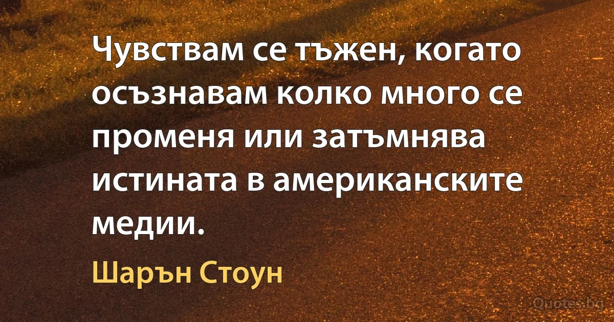 Чувствам се тъжен, когато осъзнавам колко много се променя или затъмнява истината в американските медии. (Шарън Стоун)