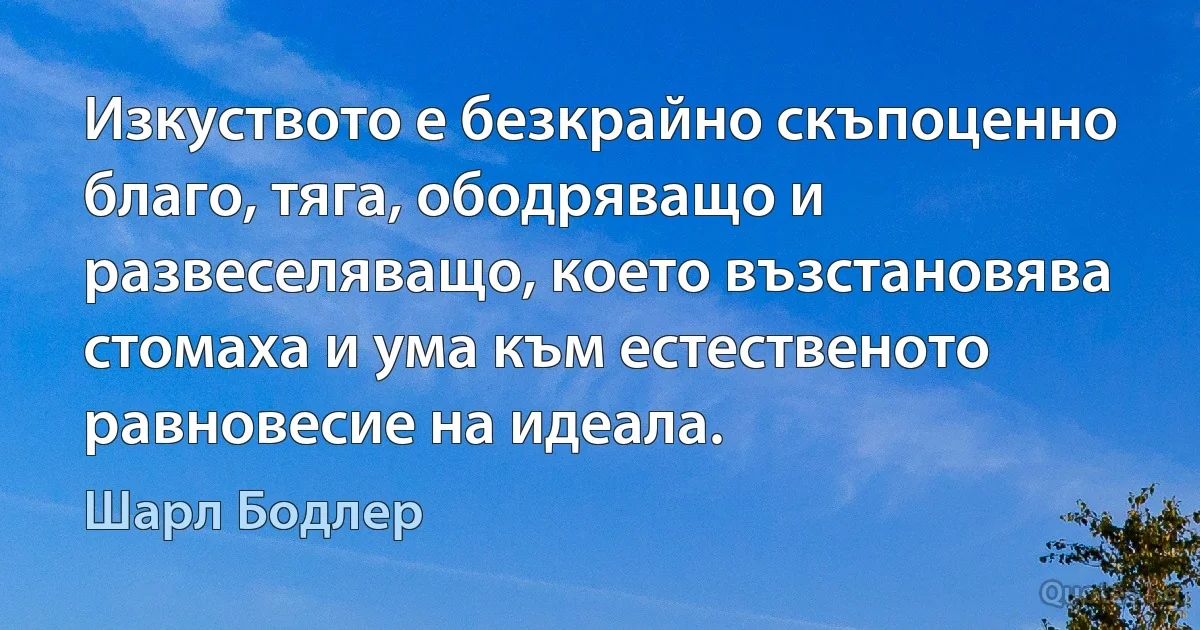 Изкуството е безкрайно скъпоценно благо, тяга, ободряващо и развеселяващо, което възстановява стомаха и ума към естественото равновесие на идеала. (Шарл Бодлер)