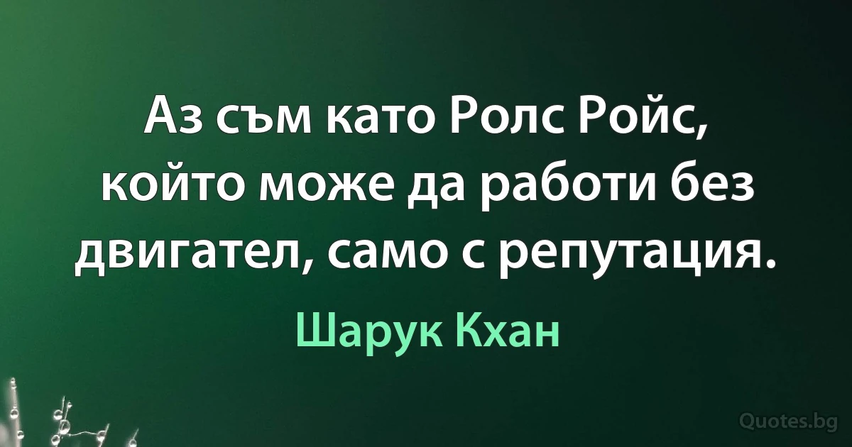 Аз съм като Ролс Ройс, който може да работи без двигател, само с репутация. (Шарук Кхан)