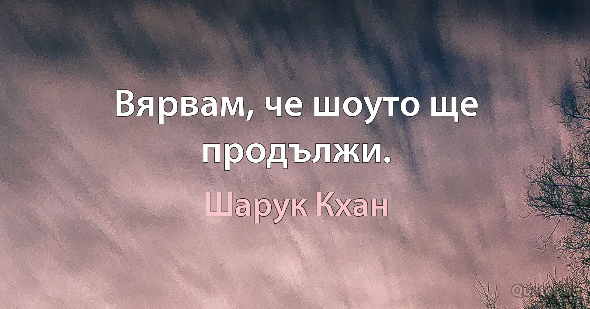 Вярвам, че шоуто ще продължи. (Шарук Кхан)