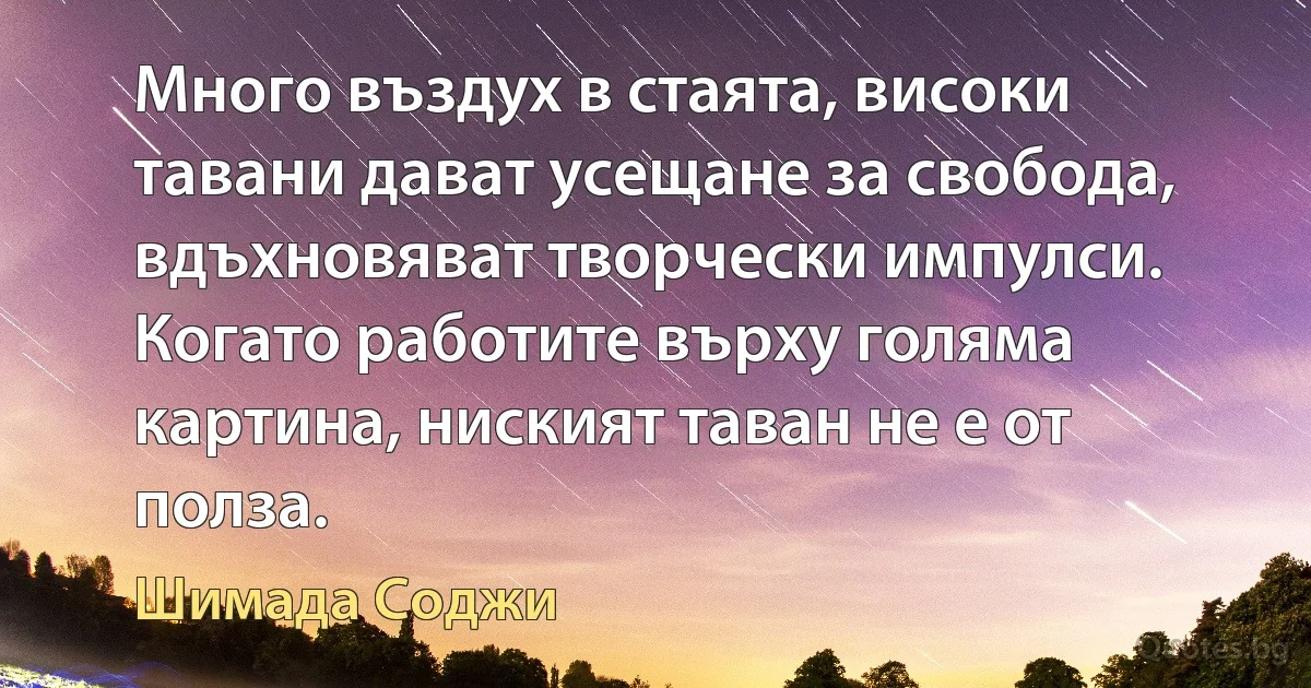 Много въздух в стаята, високи тавани дават усещане за свобода, вдъхновяват творчески импулси. Когато работите върху голяма картина, ниският таван не е от полза. (Шимада Соджи)