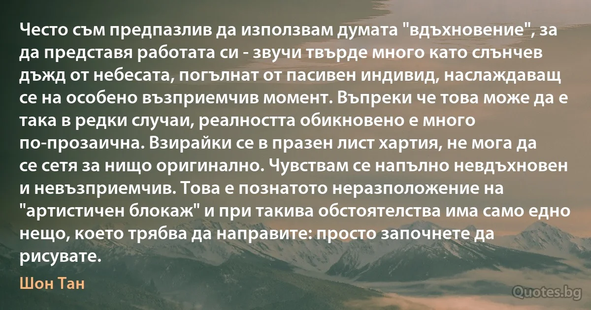 Често съм предпазлив да използвам думата "вдъхновение", за да представя работата си - звучи твърде много като слънчев дъжд от небесата, погълнат от пасивен индивид, наслаждаващ се на особено възприемчив момент. Въпреки че това може да е така в редки случаи, реалността обикновено е много по-прозаична. Взирайки се в празен лист хартия, не мога да се сетя за нищо оригинално. Чувствам се напълно невдъхновен и невъзприемчив. Това е познатото неразположение на "артистичен блокаж" и при такива обстоятелства има само едно нещо, което трябва да направите: просто започнете да рисувате. (Шон Тан)