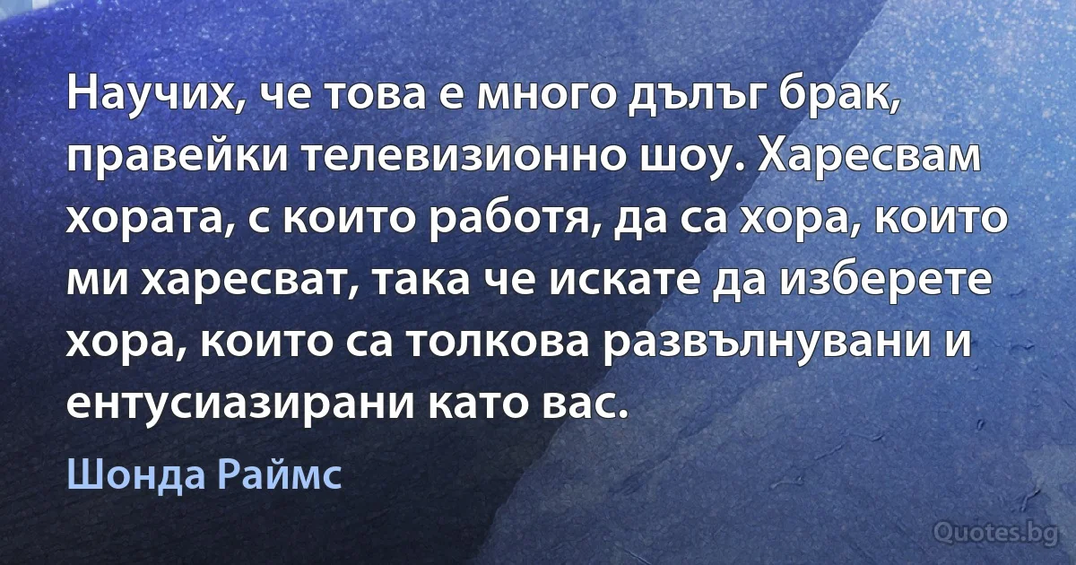 Научих, че това е много дълъг брак, правейки телевизионно шоу. Харесвам хората, с които работя, да са хора, които ми харесват, така че искате да изберете хора, които са толкова развълнувани и ентусиазирани като вас. (Шонда Раймс)